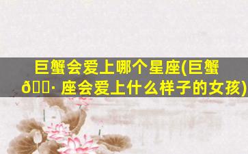 巨蟹会爱上哪个星座(巨蟹 🕷 座会爱上什么样子的女孩)